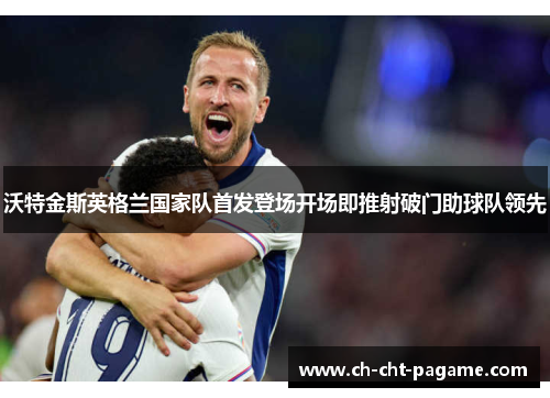 沃特金斯英格兰国家队首发登场开场即推射破门助球队领先