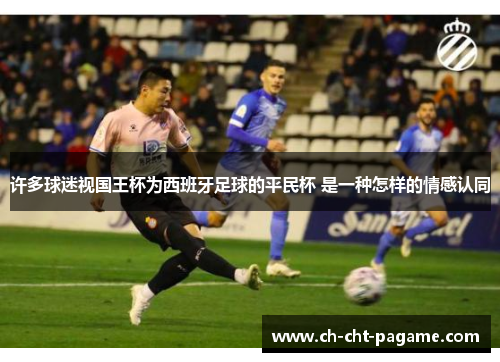 许多球迷视国王杯为西班牙足球的平民杯 是一种怎样的情感认同