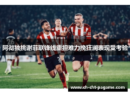 阿彻独挑谢菲联锋线重担难力挽狂澜表现受考验 阿彻独挑谢菲联锋线重担难力挽狂澜表现受考验